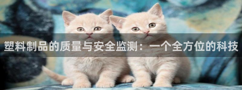 太阳成集团电子游戏：塑料制品的质量与安全监测：一个全方位的科