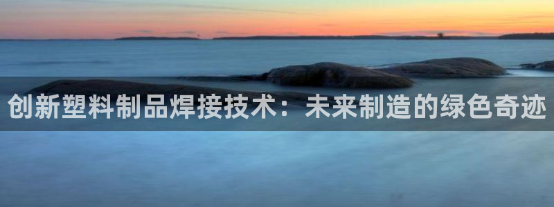 太阳成集团tyc7111cc下载手机版：创新塑料制品焊接技术